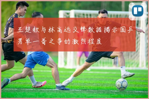 王楚钦与林高远交锋数据揭示国乒男单一哥之争的激烈程度