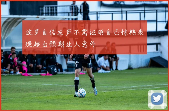 波罗自信发声不需证明自己惊艳表现超出预期让人意外